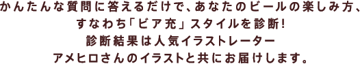 かんたんな質問に答えるだけで、 あなたのビールの楽しみ方、すなわち 「ビア充」スタイルを診断！ 診断結果は人気イラストレーター アメヒロさんのイラストと共にお届けします！