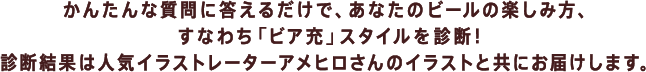 かんたんな質問に答えるだけで、 あなたのビールの楽しみ方、すなわち 「ビア充」スタイルを診断！ 診断結果は人気イラストレーター アメヒロさんのイラストと共にお届けします！