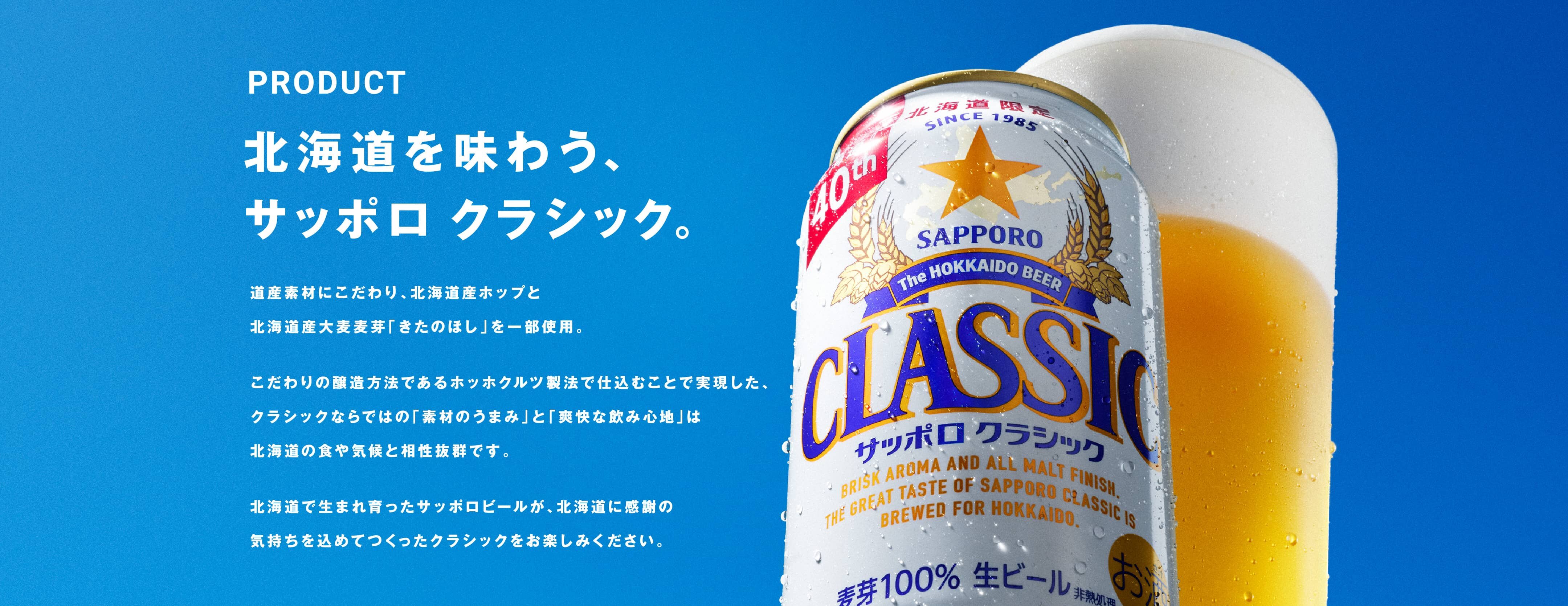 北海道を味わう、サッポロ　クラシック。道産素材にこだわり、北海道産ホップと北海道産大麦麦芽「きたのほし」を一部使用。こだわりの醸造方法であるホッホクルツ製法で仕込むことで実現した、クラシックならではの「素材のうまみ」と「爽快な飲み心地」は北海道の食や気候と相性抜群です。北海道で生まれ育ったサッポロビールが、北海道に感謝の気持ちを込めてつくったクラシックをお楽しみください。