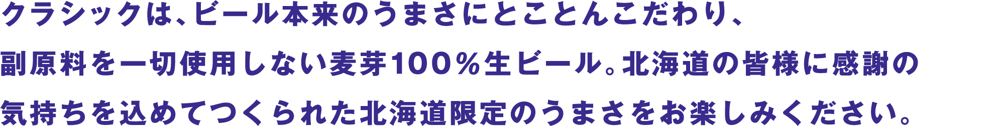 クラシックは、ビール本来のうまさにとことんこだわり、副原料を一切使用しない麦芽100％生ビール。北海道の皆様に感謝の気持ちを込めてつくられた北海道限定のうまさをお楽しみください。