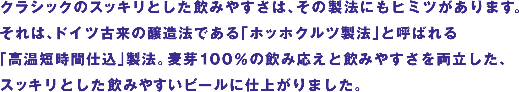クラシックのスッキリとした飲みやすさは、その製法にもヒミツがあります。それは、ドイツ古来の醸造法である「ホッホクルツ製法」と呼ばれる「高温短時間仕込」製法。麦芽100％の飲み応えと飲みやすさを両立した、スッキリとした飲みやすいビールに仕上がりました。