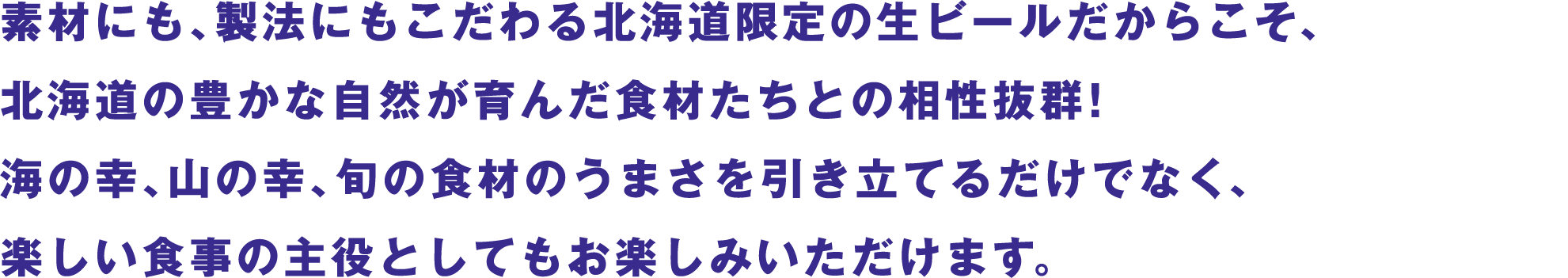 素材にも、製法にもこだわる北海道限定の生ビールだからこそ、北海道の豊かな自然が育んだ食材たちとの相性抜群！海の幸、山の幸、旬の食材のうまさを引き立てるだけでなく、楽しい食事の主役としてもお楽しみいただけます。
