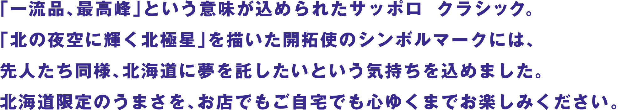 「一流品、最高峰」という意味が込められたサッポロ  クラシック。「北の夜空に輝く北極星」を描いた開拓使のシンボルマークには、先人たち同様、北海道に夢を託したいという気持ちを込めました。北海道限定のうまさを、お店でもご自宅でも心ゆくまでお楽しみください。