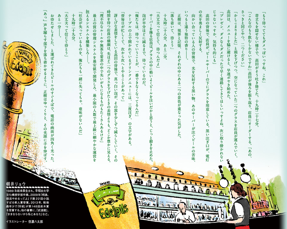  「もう待っててもダメっぽいっすね、これ」 　苛立ちを隠せない様子で、高田がそう吐き捨てた。十九時二十七分。 「こんなのもう飲むしかないですわ」高田が後ろを振り返り、店員にオーダーする。「あの、さっきと同じやつ、二つください」 「かしこまりました」と頭を下げつつ、空になっていた二つのグラスを店員が運んでいく。 高田は、メニューを脇に避けると、早速ボヤき始めた。 「プレゼン、ダメならダメだったで早く連絡してきてほしいっすよね。次に取り掛かれないじゃないっすか、気持ち的にも」 　高田の背後で、店員が、ビールサーバーの下にグラスを用意している。黒い注ぎ口が、電灯の光を勇ましく反射する。 　向かい合っている人の背後で、光を反射する黒い物。あのサーバーが注ぐビールの苦味、いつもと違う独特の香り――。 　正樹は、視界と記憶、それぞれの中にある二つの景色が重なった気がした。 「落ち着いて、待とう」 　十九時二十八分。あと二分。 「大丈夫って信じて、待つんだよ」 　サーバーを操る店員は、グラスの中に勢いよくビールを注いだかと思うと、じっと動きを止めた。 　泡が半分ほどに減るまで、待っているのだ。 「俺たちは、待つっていうことが、一番できなくなってるんだ」 　テーブルの上で開かれているドリンクメニューには、三度注ぎ、の文字がある。 「皆毎日が忙しくて、次から次へとやることがあって」 　訝しげな表情をしている高田の背後で、真っ白い泡が、その嵩を少しずつ減らしていく。その時間を待つ店員の横顔は、先ほど二つのグラスを下げたときの表情よりも、どこか豊かに見える。 「理不尽なルールや無茶な要求の中で失いがちになるものもたくさんあるけど」 　最上の質の管理システムを最安値で開発しろ、最小限の人数で最上級に細やかな運営を担えるシステムを構築しろ――。 「社会が失っているものを、俺たちも一緒に失ってちゃ、意味がないんだ」 　十九時二十九分。 「大丈夫って信じて待とう」 　あと一分――。 　お待たせしました、と運ばれてきたビールのすぐそばで、電話の画面が四角く光った。「あっ」声を漏らす部下を落ち着かせるように、正樹はゆっくりと、その光源に手を伸ばす。 朝井リョウ　１９８９年岐阜県生まれ。早稲田大学文化構想学部卒業。２００９年「桐島、部活やめるってよ」で第２２回すばる新人賞受賞。２０１３年、戦後最年少で「何者」が第１４８回直木賞を受賞する。他の著書に、「武道館」、「ままならないから私とあなた」など。 イラストレーター 信濃八太郎