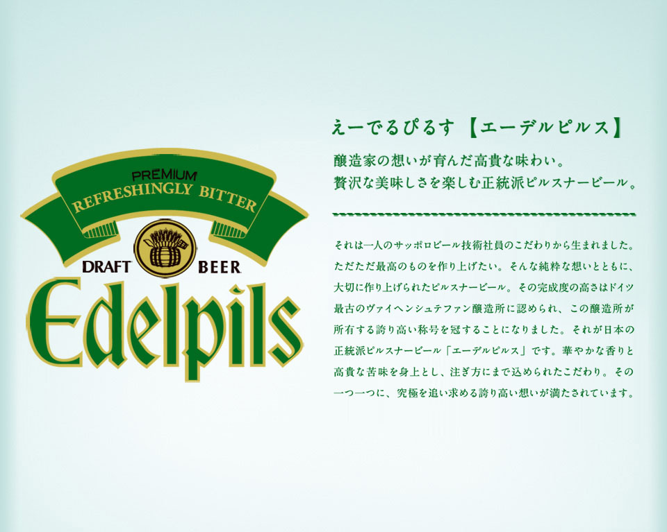 えーでるぴるす【エーデルピルス】 醸造家の想いが育んだ高貴な味わい。贅沢な美味しさを楽しむ正統派ピルスナービール。 それは一人のサッポロビール技術社員のこだわりから生まれました。ただただ最高のものを作り上げたい。そんな純粋な想いとともに、大切に作り上げられたピルスナービール。その完成度の高さはドイツ最古のヴァイヘンシュテファン醸造所に認められ、この醸造所が所有する誇り高い称号を冠することになりました。それが日本の正統派ピルスナービール「エーデルピルス」です。華やかな香りと高貴な苦味を身上とし、注ぎ方にまで込められたこだわり。その一つ一つに、究極を追い求める誇り高い想いが満たされています。