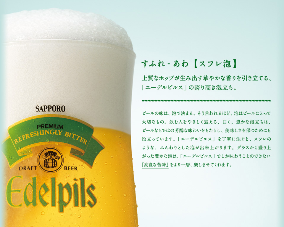 すふれ-あわ【スフレ泡】 上質なホップが生み出す華やかな香りを引き立てる、「エーデルピルス」の誇り高き泡立ち。 ビールの味は、泡で決まる。そう言われるほど、泡はビールにとって大切なもの。飲む人をやさしく迎える、白く、豊かな泡立ちは、ビールならではの芳醇な味わいをもたらし、美味しさを保つためにも役立っています。「エーデルピルス」を丁寧に注ぐと、スフレのような、ふんわりとした泡が出来上がります。グラスから盛り上がった豊かな泡は、「エーデルピルス」でしか味わうことのできない「高貴な苦味」をより一層、楽しませてくれます。
