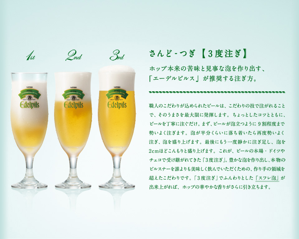さんど-つぎ【3度注ぎ】 ホップ本来の苦味と見事な泡を作り出す、職人のこだわりが込められたビールは、こだわりの技で注がれることで、そのうまさを最大限に発揮します。ちょっとしたコツとともに、ビールを丁寧に注ぐだけ。まず、ビールが泡立つように9割程度まで勢いよく注ぎます。泡が半分くらいに落ち着いたら再度勢いよく注ぎ、泡を盛り上げます。最後にもう一度静かに注ぎ足し、泡を2cmほどこんもりと盛り上げます。これが、ビールの本場・ドイツやチェコで受け継がれてきた「3度注ぎ」。豊かな泡を作り出し、本物のピルスナーを誰よりも美味しく飲んでいただくための、作り手の領域を超えたこだわりです。「3度注ぎ」でふんわりとした「スフレ泡」が出来上がれば、ホップの華やかな香りがさらに引き立ちます。「エーデルピルス」が推奨する注ぎ方。 