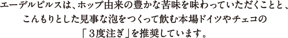 エーデルピルスは、ホップ由来の豊かな苦味を味わっていただくことと、こんもりとした見事な泡をつくって飲む本場ドイツやチェコの「３度注ぎ」を推奨しています。
