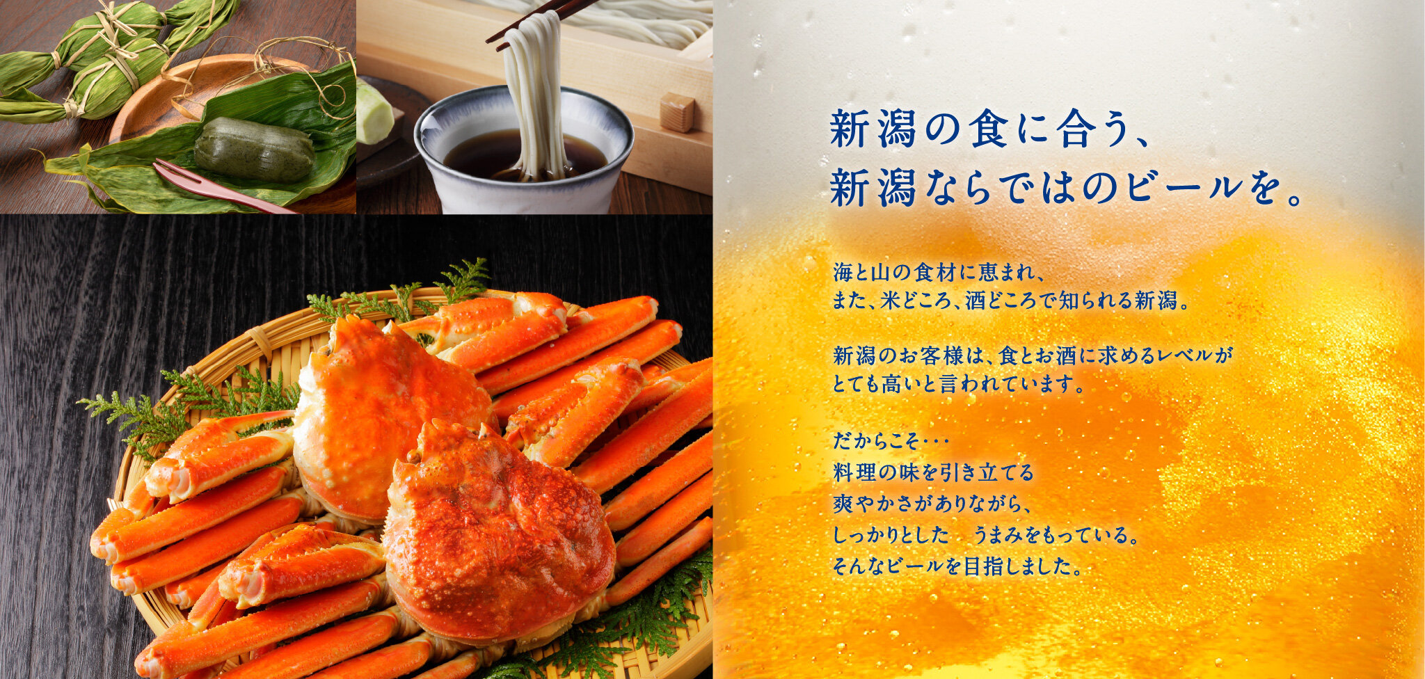 新潟の食に合う、新潟ならではのビールを。海と山の食材に恵まれ、また、米どころ、酒どころで知られる新潟。新潟のお客様は、食とお酒に求めるレベルがとても高いと言われています。だからこそ・・・料理の味を引き立てる爽やかさがありながら、しっかりとした　うまみをもっている。そんなビールを目指しました。