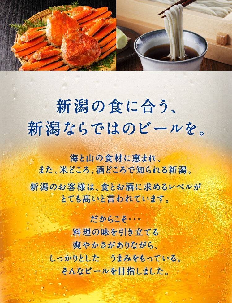 新潟の食に合う、新潟ならではのビールを。海と山の食材に恵まれ、また、米どころ、酒どころで知られる新潟。新潟のお客様は、食とお酒に求めるレベルがとても高いと言われています。だからこそ・・・料理の味を引き立てる爽やかさがありながら、しっかりとした　うまみをもっている。そんなビールを目指しました。
