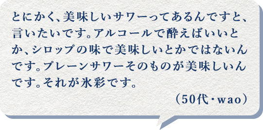 とにかく、美味しいサワーってあるんですと、言いたいです。アルコールで酔えばいいとか、シロップの味で美味しいとかではないんです。プレーンサワーそのものが美味しいんです。それが氷彩です。（50代・wao）