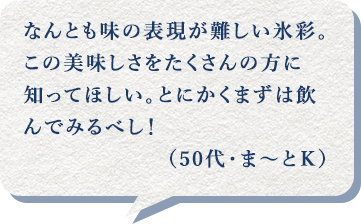 なんとも味の表現が難しい氷彩。この美味しさをたくさんの方に知ってほしい。とにかくまずは飲んでみるべし！（50代・ま～とＫ）