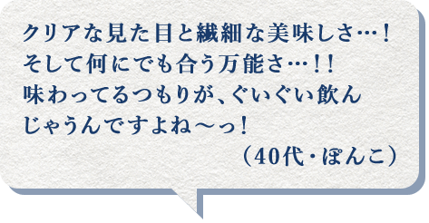 クリアな見た目と繊細な美味しさ…！そして何にでも合う万能さ…！！味わってるつもりが、ぐいぐい飲んじゃうんですよね～っ！（40代・ぽんこ）
