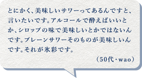 とにかく、美味しいサワーってあるんですと、言いたいです。アルコールで酔えばいいとか、シロップの味で美味しいとかではないんです。プレーンサワーそのものが美味しいんです。それが氷彩です。（50代・wao）