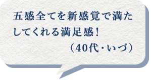 五感全てを新感覚で満たしてくれる満足感！（40代・いづ）