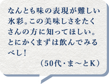 なんとも味の表現が難しい氷彩。この美味しさをたくさんの方に知ってほしい。とにかくまずは飲んでみるべし！（50代・ま～とＫ）
