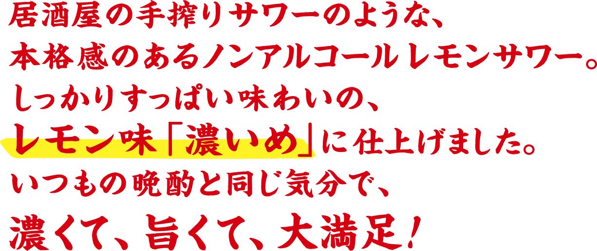 居酒屋の手搾りサワーのような、本格感のあるノンアルコールレモンサワー。しっかりすっぱい味わいの、レモン味「濃いめ」 に仕上げました。いつもの晩酌と同じ気分で、濃くて、旨くて、大満足！