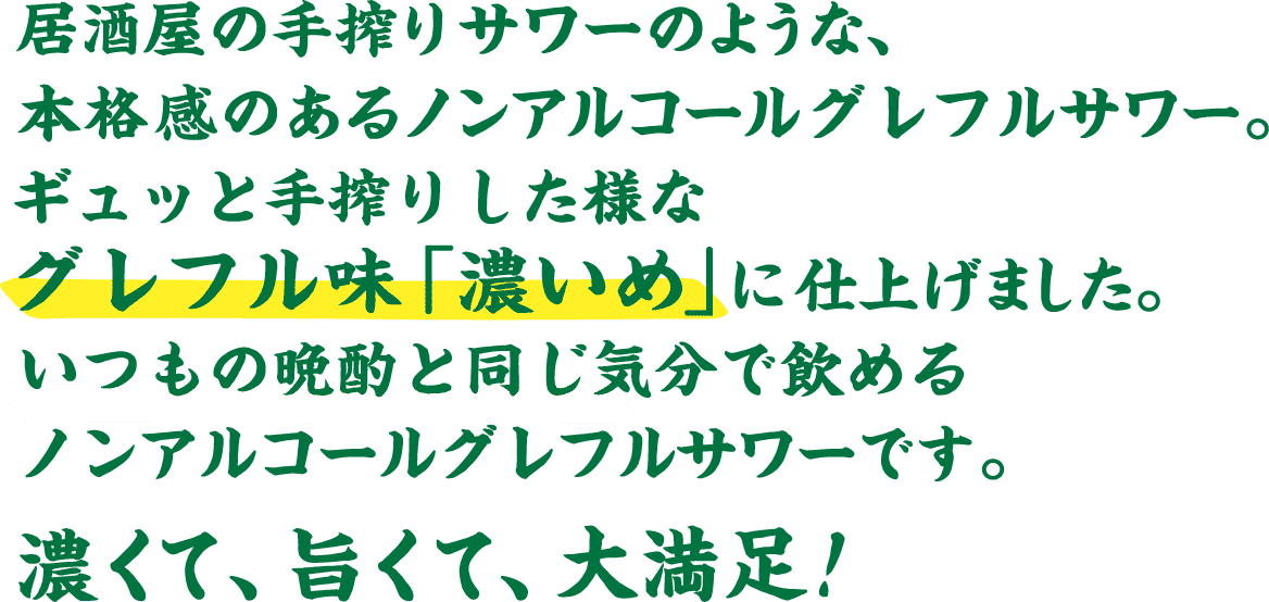 居酒屋の手搾りサワーのような、本格感のあるノンアルコールグレフルサワー。ギュッと手搾りした様なグレフル味「濃いめ」 に仕上げました。いつもの晩酌と同じ気分で飲める​ノンアルコールグレフルサワーです。濃くて、旨くて、大満足！