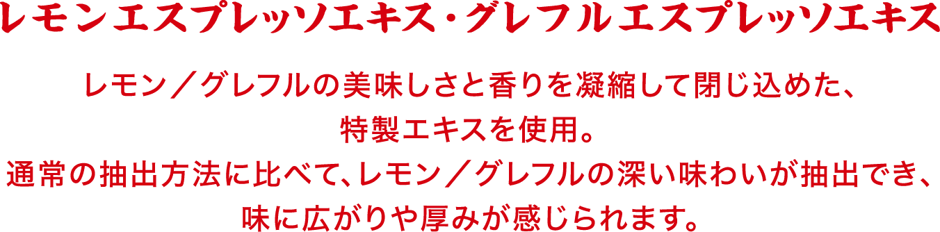 レモンエスプレッソエキス・グレフルエスプレッソエキス　レモン／グレフルの美味しさと香りを凝縮して閉じ込めた、特製エキスを使用。通常の抽出方法に比べて、レモン／グレフルの深い味わいが抽出でき、味に広がりや厚みが感じられます。