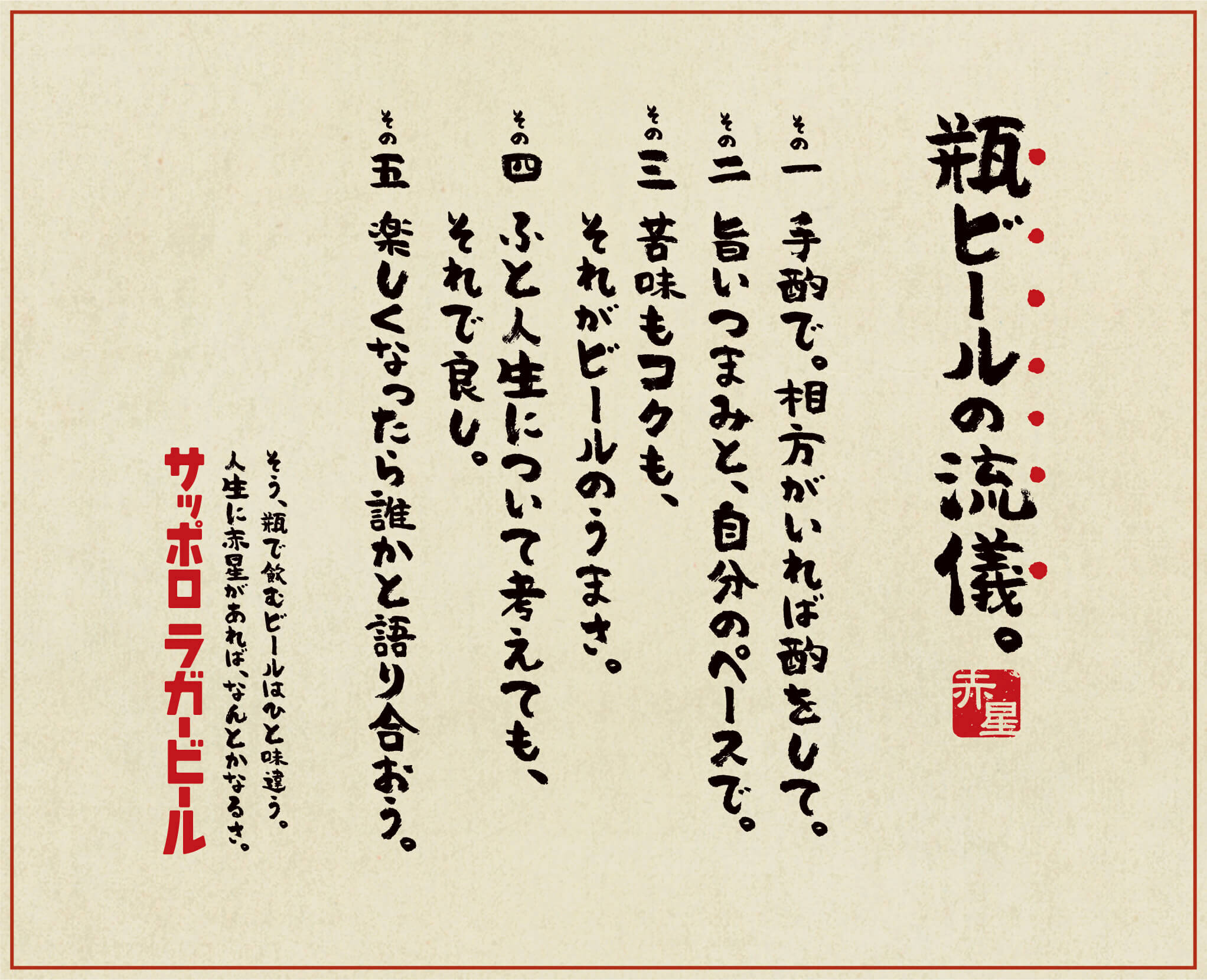 瓶ビールの流儀。その一 手酌で。相方がいれば酌をして。その二 旨いつまみと、自分のペースで。その三 苦味もコクも、それがビールのうまさ。その四 ふと人生について考えても、それで良し。その五 楽しくなったら誰かと語り合おう。そう、瓶で飲むビールはひと味違う。人生に赤星があれば、なんとかなるさ。