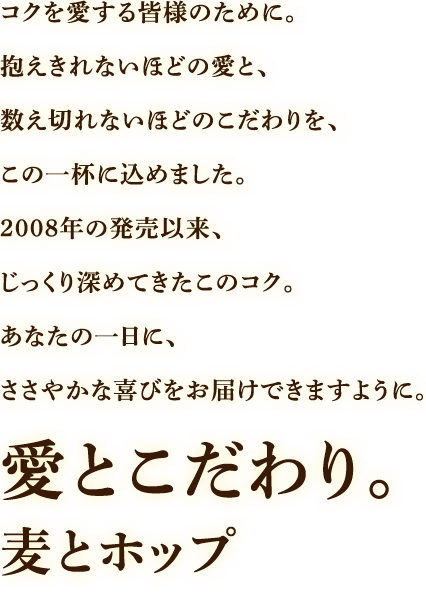 コクを愛する皆様のために。抱え切れないほどの愛と、数え切れないほどのこだわりを、この一杯に込めました。15年という月日をかけてじっくり深めてきたこのコク。あなたの一日に、ささやかな喜びをお届けできますように。愛とこだわり。麦とホップ ※麦芽・大麦・大麦スピリッツを使用した麦100%の商品です。※発泡酒②の商品です。