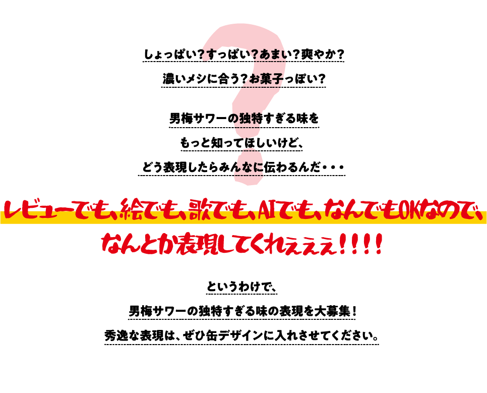 しょっぱい？すっぱい？あまい？爽やか？ 濃いメシに合う？お菓子っぽい？ 男梅サワーの独特すぎる味を もっと知ってほしいけど、 どう表現したらみんなに伝わるんだ・・・ レビューでも、絵でも、歌でも、AIでも、なんでもOKなので、
なんとか表現してくれぇぇぇ！！！！ というわけで、 男梅サワーの独特すぎる味の表現を大募集！ 秀逸な表現は、ぜひ缶デザインに入れさせてください。