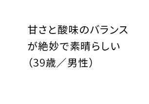 甘さと酸味のバランスが絶妙で素晴らしい（39歳／男性）
