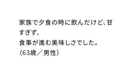 家族で夕食の時に飲んだけど、甘すぎず、食事が進む美味しさでした。（63歳／男性）