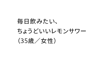 レモンサワーが好きな人もそうでない人も一度飲んだらハマること間違いないしの味！（26歳／男性）