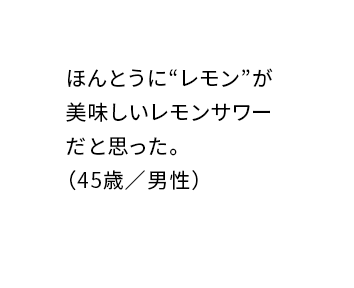 ほんとうに“レモン”が美味しいレモンサワーだと思った。（45歳／男性）