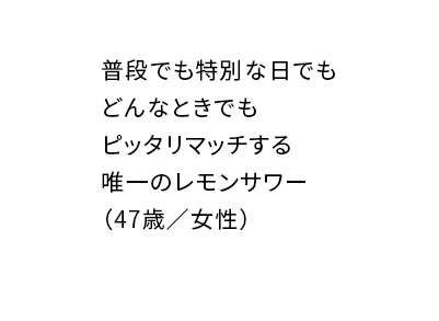普段でも特別な日でもどんなときでもピッタリマッチする唯一のレモンサワー（47歳／女性）