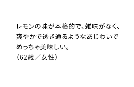 レモンの味が本格的で、雑味がなく、爽やかで透き通るようなあじわいでめっちゃ美味しい。（62歳／女性）