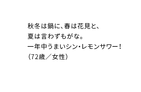 秋冬は鍋に、春は花見と、夏は言わずもがな。一年中うまいシン・レモンサワー！（72歳／女性）