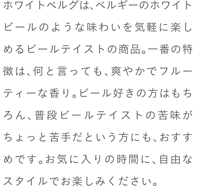 ホワイトベルグは、ベルギーのホワイトビールのような味わいを気軽に楽しめるビールテイストの商品。一番の特徴は、何と言っても、爽やかでフルーティーな香り。ビール好きの方はもちろん、普段ビールテイストの苦味がちょっと苦手だという方にも、おすすめです。お気に入りの時間に、自由なスタイルでお楽しみください。