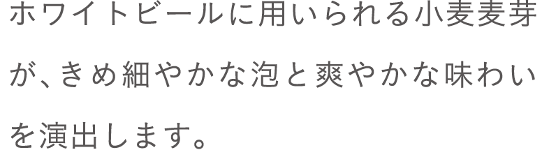 ホワイトビールに用いられる小麦麦芽が、きめ細やかな泡と爽やかな味わいを演出します。