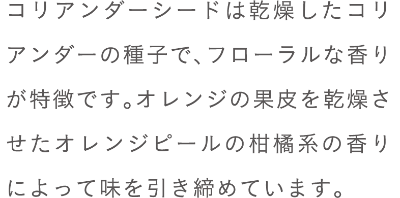 コリアンダーシードは乾燥したコリアンダーの種子で、フローラルな香りが特徴です。オレンジの果皮を乾燥させたオレンジピールの柑橘系の香りによって味を引き締めています。