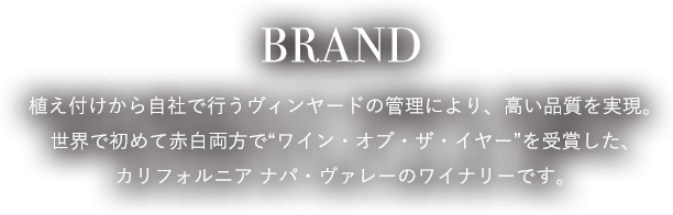 BRAND 植え付けから自社で行うヴィンヤードの管理により、高い品質を実現。世界で初めて赤白両方で“ワイン・オブ・ザ・イヤー”を受賞した、カリフォルニア ナパ・ヴァレーのワイナリーです。