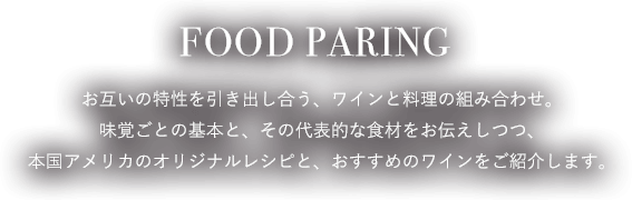 FOOD PAIRING お互いの特性を引き出し合う、ワインと料理の組み合わせ。味覚ごとの基本と、その代表的な食材をお伝えしつつ、本国アメリカのオリジナルレシピと、おすすめのワインをご紹介します。