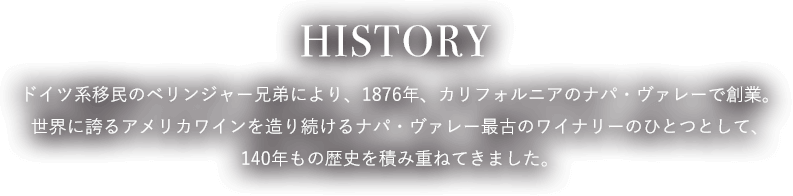 HISTORY ドイツ系移民のベリンジャー兄弟により、1876年、カリフォルニアのナパ・ヴァレーで創業。世界に誇るアメリカワインを造り続けるナパ・ヴァレー最古のワイナリーのひとつとして、140年もの歴史を積み重ねてきました。