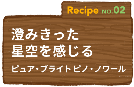 Recipe NO.02 澄みきった星空を感じるピュア・ブライト ピノ・ノワール