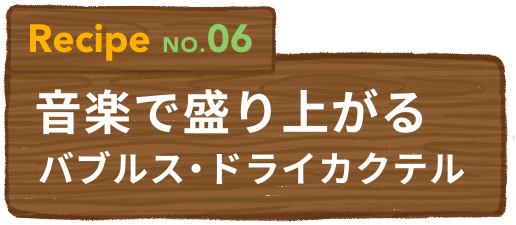 Recipe NO.06 音楽で盛り上がるバブルス・ドライカクテル